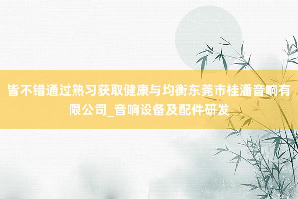 皆不错通过熟习获取健康与均衡东莞市桂潘音响有限公司_音响设备及配件研发